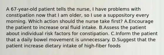 A 67-year-old patient tells the nurse, I have problems with constipation now that I am older, so I use a suppository every morning. Which action should the nurse take first? A.Encourage the patient to increase oral fluid intake. B.Assess the patient about individual risk factors for constipation. C.Inform the patient that a daily bowel movement is unnecessary. D.Suggest that the patient increase dietary intake of high-fiber foods