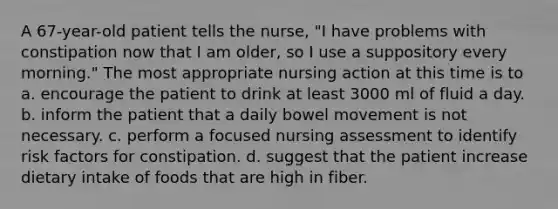 A 67-year-old patient tells the nurse, "I have problems with constipation now that I am older, so I use a suppository every morning." The most appropriate nursing action at this time is to a. encourage the patient to drink at least 3000 ml of fluid a day. b. inform the patient that a daily bowel movement is not necessary. c. perform a focused nursing assessment to identify risk factors for constipation. d. suggest that the patient increase dietary intake of foods that are high in fiber.