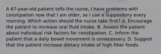 A 67-year-old patient tells the nurse, I have problems with constipation now that I am older, so I use a suppository every morning. Which action should the nurse take first? A. Encourage the patient to increase oral fluid intake. B. Assess the patient about individual risk factors for constipation. C. Inform the patient that a daily bowel movement is unnecessary. D. Suggest that the patient increase dietary intake of high-fiber foods.