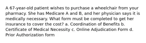 A 67-year-old patient wishes to purchase a wheelchair from your pharmacy. She has Medicare A and B, and her physician says it is medically necessary. What form must be completed to get her insurance to cover the cost? a. Coordination of Benefits b. Certificate of Medical Necessity c. Online Adjudication Form d. Prior Authorization form