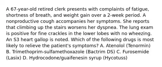 A 67-year-old retired clerk presents with complaints of fatigue, shortness of breath, and weight gain over a 2-week period. A nonproductive cough accompanies her symptoms. She reports that climbing up the stairs worsens her dyspnea. The lung exam is positive for fine crackles in the lower lobes with no wheezing. An S3 heart gallop is noted. Which of the following drugs is most likely to relieve the patient's symptoms? A. Atenolol (Tenormin) B. Trimethoprim-sulfamethoxazole (Bactrim DS) C. Furosemide (Lasix) D. Hydrocodone/guaifenesin syrup (Hycotuss)