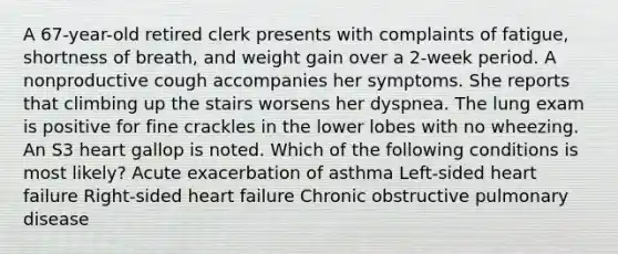 A 67-year-old retired clerk presents with complaints of fatigue, shortness of breath, and weight gain over a 2-week period. A nonproductive cough accompanies her symptoms. She reports that climbing up the stairs worsens her dyspnea. The lung exam is positive for fine crackles in the lower lobes with no wheezing. An S3 heart gallop is noted. Which of the following conditions is most likely? Acute exacerbation of asthma Left-sided heart failure Right-sided heart failure Chronic obstructive pulmonary disease