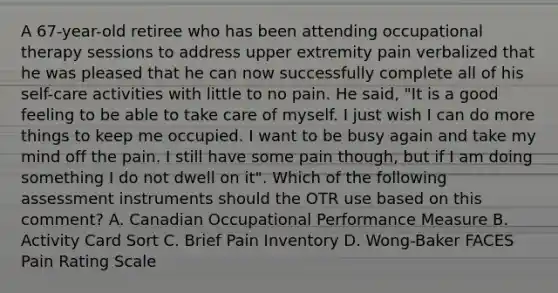 A 67-year-old retiree who has been attending occupational therapy sessions to address upper extremity pain verbalized that he was pleased that he can now successfully complete all of his self-care activities with little to no pain. He said, "It is a good feeling to be able to take care of myself. I just wish I can do more things to keep me occupied. I want to be busy again and take my mind off the pain. I still have some pain though, but if I am doing something I do not dwell on it". Which of the following assessment instruments should the OTR use based on this comment? A. Canadian Occupational Performance Measure B. Activity Card Sort C. Brief Pain Inventory D. Wong-Baker FACES Pain Rating Scale