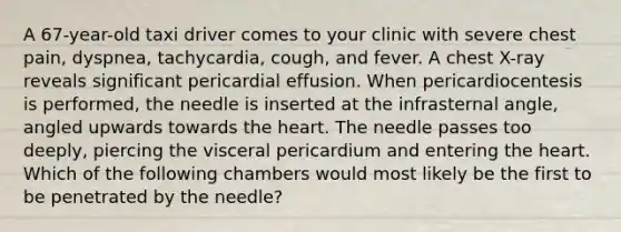 A 67-year-old taxi driver comes to your clinic with severe chest pain, dyspnea, tachycardia, cough, and fever. A chest X-ray reveals significant pericardial effusion. When pericardiocentesis is performed, the needle is inserted at the infrasternal angle, angled upwards towards the heart. The needle passes too deeply, piercing the visceral pericardium and entering the heart. Which of the following chambers would most likely be the first to be penetrated by the needle?