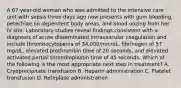 A 67-year-old woman who was admitted to the intensive care unit with sepsis three days ago now presents with gum bleeding, petechiae on dependent body areas, and blood oozing from her IV site. Laboratory studies reveal findings consistent with a diagnosis of acute disseminated intravascular coagulation and include thrombocytopenia of 34,000/microL, fibrinogen of 57 mg/dL, elevated prothrombin time of 20 seconds, and elevated activated partial thromboplastin time of 45 seconds. Which of the following is the most appropriate next step in treatment? A. Cryoprecipitate transfusion B. Heparin administration C. Platelet transfusion D. Reteplase administration