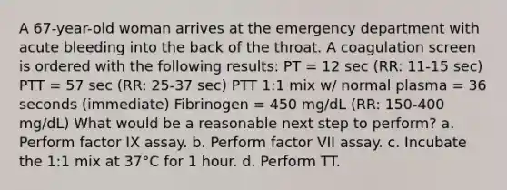 A 67-year-old woman arrives at the emergency department with acute bleeding into the back of the throat. A coagulation screen is ordered with the following results: PT = 12 sec (RR: 11-15 sec) PTT = 57 sec (RR: 25-37 sec) PTT 1:1 mix w/ normal plasma = 36 seconds (immediate) Fibrinogen = 450 mg/dL (RR: 150-400 mg/dL) What would be a reasonable next step to perform? a. Perform factor IX assay. b. Perform factor VII assay. c. Incubate the 1:1 mix at 37°C for 1 hour. d. Perform TT.