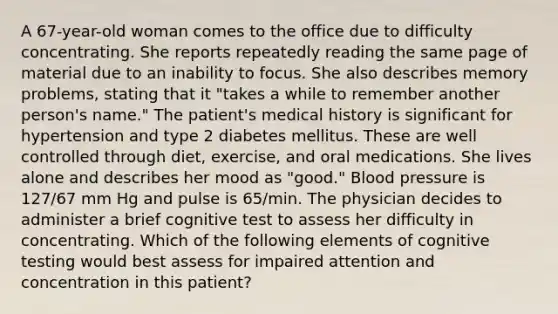 A 67-year-old woman comes to the office due to difficulty concentrating. She reports repeatedly reading the same page of material due to an inability to focus. She also describes memory problems, stating that it "takes a while to remember another person's name." The patient's medical history is significant for hypertension and type 2 diabetes mellitus. These are well controlled through diet, exercise, and oral medications. She lives alone and describes her mood as "good." Blood pressure is 127/67 mm Hg and pulse is 65/min. The physician decides to administer a brief cognitive test to assess her difficulty in concentrating. Which of the following elements of cognitive testing would best assess for impaired attention and concentration in this patient?