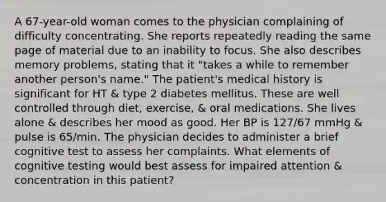 A 67-year-old woman comes to the physician complaining of difficulty concentrating. She reports repeatedly reading the same page of material due to an inability to focus. She also describes memory problems, stating that it "takes a while to remember another person's name." The patient's medical history is significant for HT & type 2 diabetes mellitus. These are well controlled through diet, exercise, & oral medications. She lives alone & describes her mood as good. Her BP is 127/67 mmHg & pulse is 65/min. The physician decides to administer a brief cognitive test to assess her complaints. What elements of cognitive testing would best assess for impaired attention & concentration in this patient?