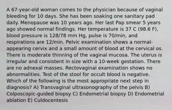 A 67-year-old woman comes to the physician because of vaginal bleeding for 10 days. She has been soaking one sanitary pad daily. Menopause was 10 years ago. Her last Pap smear 5 years ago showed normal findings. Her temperature is 37 C (98.6 F), blood pressure is 128/78 mm Hg, pulse is 70/min, and respirations are 12/min. Pelvic examination shows a normal-appearing cervix and a small amount of blood at the cervical os. There is moderate thinning of the vaginal mucosa. The uterus is irregular and consistent in size with a 10-week gestation. There are no adnexal masses. Rectovaginal examination shows no abnormalities. Test of the stool for occult blood is negative. Which of the following is the most appropriate next step in diagnosis? A) Transvaginal ultrasonography of the pelvis B) Colposcopic-guided biopsy C) Endometrial biopsy D) Endometrial ablation E) Culdocentesis