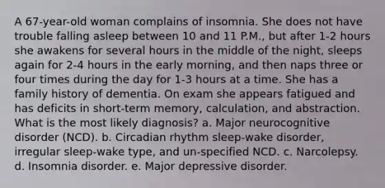 A 67-year-old woman complains of insomnia. She does not have trouble falling asleep between 10 and 11 P.M., but after 1-2 hours she awakens for several hours in the middle of the night, sleeps again for 2-4 hours in the early morning, and then naps three or four times during the day for 1-3 hours at a time. She has a family history of dementia. On exam she appears fatigued and has deficits in short-term memory, calculation, and abstraction. What is the most likely diagnosis? a. Major neurocognitive disorder (NCD). b. Circadian rhythm sleep-wake disorder, irregular sleep-wake type, and un-specified NCD. c. Narcolepsy. d. Insomnia disorder. e. Major depressive disorder.