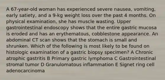 A 67-year-old woman has experienced severe nausea, vomiting, early satiety, and a 9-kg weight loss over the past 4 months. On physical examination, she has muscle wasting. Upper gastrointestinal endoscopy shows that the entire gastric mucosa is eroded and has an erythematous, cobblestone appearance. An abdominal CT scan shows that the stomach is small and shrunken. Which of the following is most likely to be found on histologic examination of a gastric biopsy specimen? A Chronic atrophic gastritis B Primary gastric lymphoma C Gastrointestinal stromal tumor D Granulomatous inflammation E Signet ring cell adenocarcinoma