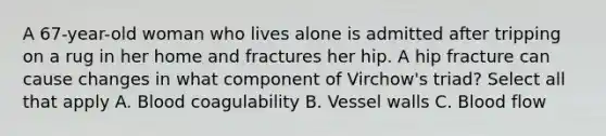 A 67-year-old woman who lives alone is admitted after tripping on a rug in her home and fractures her hip. A hip fracture can cause changes in what component of Virchow's triad? Select all that apply A. Blood coagulability B. Vessel walls C. Blood flow