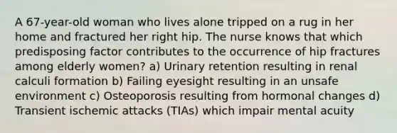 A 67-year-old woman who lives alone tripped on a rug in her home and fractured her right hip. The nurse knows that which predisposing factor contributes to the occurrence of hip fractures among elderly women? a) Urinary retention resulting in renal calculi formation b) Failing eyesight resulting in an unsafe environment c) Osteoporosis resulting from hormonal changes d) Transient ischemic attacks (TIAs) which impair mental acuity