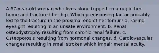 A 67-year-old woman who lives alone tripped on a rug in her home and fractured her hip. Which predisposing factor probably led to the fracture in the proximal end of her femur? a. Failing eyesight resulting in an unsafe environment. b. Renal osteodystrophy resulting from chronic renal failure. c. Osteoporosis resulting from hormonal changes. d. Cardiovascular changes resulting in small strokes which impair mental acuity.