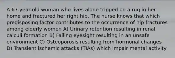 A 67-year-old woman who lives alone tripped on a rug in her home and fractured her right hip. The nurse knows that which predisposing factor contributes to the occurrence of hip fractures among elderly women A) Urinary retention resulting in renal calculi formation B) Failing eyesight resulting in an unsafe environment C) Osteoporosis resulting from hormonal changes D) Transient ischemic attacks (TIAs) which impair mental activity