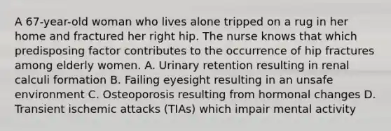 A 67-year-old woman who lives alone tripped on a rug in her home and fractured her right hip. The nurse knows that which predisposing factor contributes to the occurrence of hip fractures among elderly women. A. Urinary retention resulting in renal calculi formation B. Failing eyesight resulting in an unsafe environment C. Osteoporosis resulting from hormonal changes D. Transient ischemic attacks (TIAs) which impair mental activity