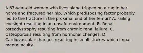 A 67-year-old woman who lives alone tripped on a rug in her home and fractured her hip. Which predisposing factor probably led to the fracture in the proximal end of her femur? A. Failing eyesight resulting in an unsafe environment. B. Renal osteodystrophy resulting from chronic renal failure. C. Osteoporosis resulting from hormonal changes. D. Cardiovascular changes resulting in small strokes which impair mental acuity.