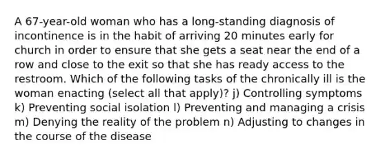 A 67-year-old woman who has a long-standing diagnosis of incontinence is in the habit of arriving 20 minutes early for church in order to ensure that she gets a seat near the end of a row and close to the exit so that she has ready access to the restroom. Which of the following tasks of the chronically ill is the woman enacting (select all that apply)? j) Controlling symptoms k) Preventing social isolation l) Preventing and managing a crisis m) Denying the reality of the problem n) Adjusting to changes in the course of the disease