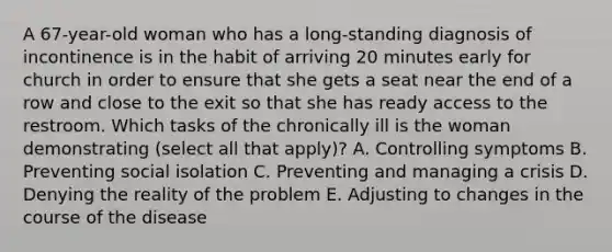 A 67-year-old woman who has a long-standing diagnosis of incontinence is in the habit of arriving 20 minutes early for church in order to ensure that she gets a seat near the end of a row and close to the exit so that she has ready access to the restroom. Which tasks of the chronically ill is the woman demonstrating (select all that apply)? A. Controlling symptoms B. Preventing social isolation C. Preventing and managing a crisis D. Denying the reality of the problem E. Adjusting to changes in the course of the disease