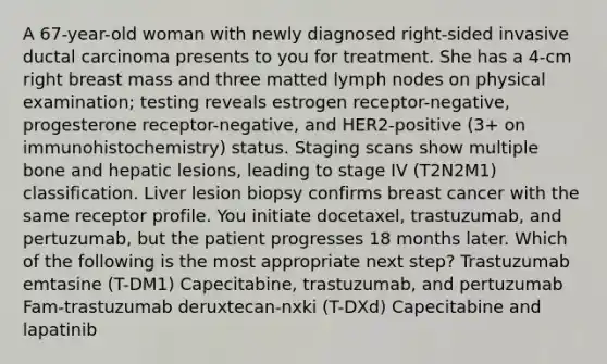 A 67-year-old woman with newly diagnosed right-sided invasive ductal carcinoma presents to you for treatment. She has a 4-cm right breast mass and three matted lymph nodes on physical examination; testing reveals estrogen receptor-negative, progesterone receptor-negative, and HER2-positive (3+ on immunohistochemistry) status. Staging scans show multiple bone and hepatic lesions, leading to stage IV (T2N2M1) classification. Liver lesion biopsy confirms breast cancer with the same receptor profile. You initiate docetaxel, trastuzumab, and pertuzumab, but the patient progresses 18 months later. Which of the following is the most appropriate next step? Trastuzumab emtasine (T-DM1) Capecitabine, trastuzumab, and pertuzumab Fam-trastuzumab deruxtecan-nxki (T-DXd) Capecitabine and lapatinib