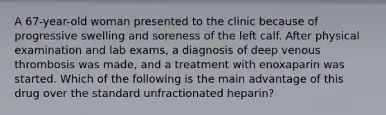 A 67-year-old woman presented to the clinic because of progressive swelling and soreness of the left calf. After physical examination and lab exams, a diagnosis of deep venous thrombosis was made, and a treatment with enoxaparin was started. Which of the following is the main advantage of this drug over the standard unfractionated heparin?