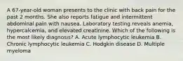 A 67-year-old woman presents to the clinic with back pain for the past 2 months. She also reports fatigue and intermittent abdominal pain with nausea. Laboratory testing reveals anemia, hypercalcemia, and elevated creatinine. Which of the following is the most likely diagnosis? A. Acute lymphocytic leukemia B. Chronic lymphocytic leukemia C. Hodgkin disease D. Multiple myeloma