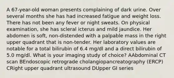 A 67-year-old woman presents complaining of dark urine. Over several months she has had increased fatigue and weight loss. There has not been any fever or night sweats. On physical examination, she has scleral icterus and mild jaundice. Her abdomen is soft, non-distended with a palpable mass in the right upper quadrant that is non-tender. Her laboratory values are notable for a total bilirubin of 6.4 mg/dl and a direct bilirubin of 5.0 mg/dl. What is your imaging study of choice? AAbdominal CT scan BEndoscopic retrograde cholangiopancreatography (ERCP) CRight upper quadrant ultrasound DUpper GI series