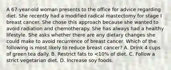 A 67-year-old woman presents to the office for advice regarding diet. She recently had a modified radical mastectomy for stage I breast cancer. She chose this approach because she wanted to avoid radiation and chemotherapy. She has always had a healthy lifestyle. She asks whether there are any dietary changes she could make to avoid recurrence of breast cancer. Which of the following is most likely to reduce breast cancer? A. Drink 4 cups of green tea daily. B. Restrict fats to <10% of diet. C. Follow a strict vegetarian diet. D. Increase soy foods.