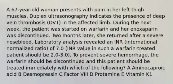 A 67-year-old woman presents with pain in her left thigh muscles. Duplex ultrasonography indicates the presence of deep vein thrombosis (DVT) in the affected limb. During the next week, the patient was started on warfarin and her enoxaparin was discontinued. Two months later, she returned after a severe nosebleed. Laboratory analysis revealed an INR (international normalized ratio) of 7.0 (INR value in such a warfarin-treated patient should be 2.0-3.0). To prevent severe hemorrhage, the warfarin should be discontinued and this patient should be treated immediately with which of the following? A Aminocaproic acid B Desmopressin C Factor VIII D Protamine E Vitamin K1