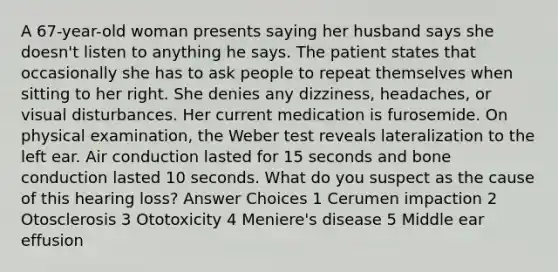 A 67-year-old woman presents saying her husband says she doesn't listen to anything he says. The patient states that occasionally she has to ask people to repeat themselves when sitting to her right. She denies any dizziness, headaches, or visual disturbances. Her current medication is furosemide. On physical examination, the Weber test reveals lateralization to the left ear. Air conduction lasted for 15 seconds and bone conduction lasted 10 seconds. What do you suspect as the cause of this hearing loss? Answer Choices 1 Cerumen impaction 2 Otosclerosis 3 Ototoxicity 4 Meniere's disease 5 Middle ear effusion