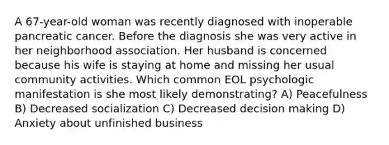 A 67-year-old woman was recently diagnosed with inoperable pancreatic cancer. Before the diagnosis she was very active in her neighborhood association. Her husband is concerned because his wife is staying at home and missing her usual community activities. Which common EOL psychologic manifestation is she most likely demonstrating? A) Peacefulness B) Decreased socialization C) Decreased decision making D) Anxiety about unfinished business