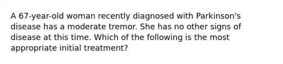 A 67-year-old woman recently diagnosed with Parkinson's disease has a moderate tremor. She has no other signs of disease at this time. Which of the following is the most appropriate initial treatment?