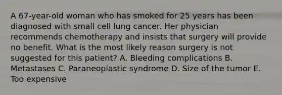 A 67-year-old woman who has smoked for 25 years has been diagnosed with small cell lung cancer. Her physician recommends chemotherapy and insists that surgery will provide no benefit. What is the most likely reason surgery is not suggested for this patient? A. Bleeding complications B. Metastases C. Paraneoplastic syndrome D. Size of the tumor E. Too expensive