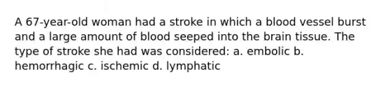 A 67-year-old woman had a stroke in which a blood vessel burst and a large amount of blood seeped into <a href='https://www.questionai.com/knowledge/kLMtJeqKp6-the-brain' class='anchor-knowledge'>the brain</a> tissue. The type of stroke she had was considered: a. embolic b. hemorrhagic c. ischemic d. lymphatic