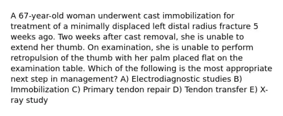 A 67-year-old woman underwent cast immobilization for treatment of a minimally displaced left distal radius fracture 5 weeks ago. Two weeks after cast removal, she is unable to extend her thumb. On examination, she is unable to perform retropulsion of the thumb with her palm placed flat on the examination table. Which of the following is the most appropriate next step in management? A) Electrodiagnostic studies B) Immobilization C) Primary tendon repair D) Tendon transfer E) X-ray study