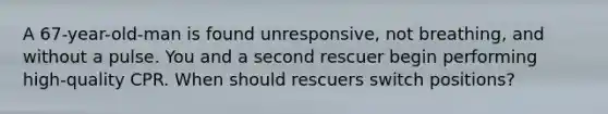 A 67-year-old-man is found unresponsive, not breathing, and without a pulse. You and a second rescuer begin performing high-quality CPR. When should rescuers switch positions?