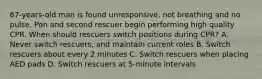 67-years-old man is found unresponsive, not breathing and no pulse. Pon and second rescuer begin performing high quality CPR. When should rescuers switch positions during CPR? A. Never switch rescuers, and maintain current roles B. Switch rescuers about every 2 minutes C. Switch rescuers when placing AED pads D. Switch rescuers at 5-minute intervals