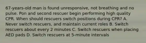 67-years-old man is found unresponsive, not breathing and no pulse. Pon and second rescuer begin performing high quality CPR. When should rescuers switch positions during CPR? A. Never switch rescuers, and maintain current roles B. Switch rescuers about every 2 minutes C. Switch rescuers when placing AED pads D. Switch rescuers at 5-minute intervals