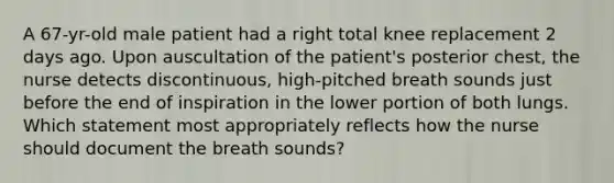 A 67-yr-old male patient had a right total knee replacement 2 days ago. Upon auscultation of the patient's posterior chest, the nurse detects discontinuous, high-pitched breath sounds just before the end of inspiration in the lower portion of both lungs. Which statement most appropriately reflects how the nurse should document the breath sounds?