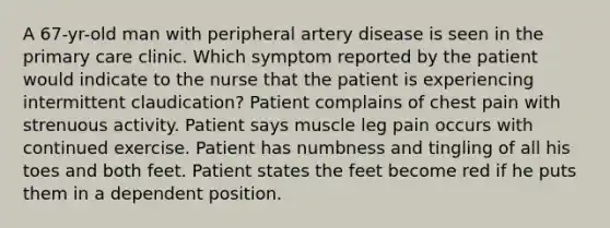 A 67-yr-old man with peripheral artery disease is seen in the primary care clinic. Which symptom reported by the patient would indicate to the nurse that the patient is experiencing intermittent claudication? Patient complains of chest pain with strenuous activity. Patient says muscle leg pain occurs with continued exercise. Patient has numbness and tingling of all his toes and both feet. Patient states the feet become red if he puts them in a dependent position.