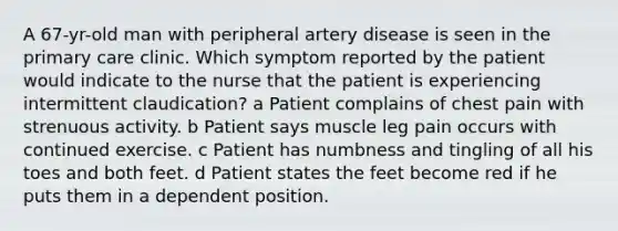 A 67-yr-old man with peripheral artery disease is seen in the primary care clinic. Which symptom reported by the patient would indicate to the nurse that the patient is experiencing intermittent claudication? a Patient complains of chest pain with strenuous activity. b Patient says muscle leg pain occurs with continued exercise. c Patient has numbness and tingling of all his toes and both feet. d Patient states the feet become red if he puts them in a dependent position.