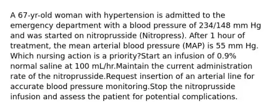 A 67-yr-old woman with hypertension is admitted to the emergency department with a blood pressure of 234/148 mm Hg and was started on nitroprusside (Nitropress). After 1 hour of treatment, the mean arterial blood pressure (MAP) is 55 mm Hg. Which nursing action is a priority?Start an infusion of 0.9% normal saline at 100 mL/hr.Maintain the current administration rate of the nitroprusside.Request insertion of an arterial line for accurate blood pressure monitoring.Stop the nitroprusside infusion and assess the patient for potential complications.