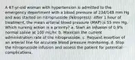 A 67-yr-old woman with hypertension is admitted to the emergency department with a blood pressure of 234/148 mm Hg and was started on nitroprusside (Nitropress). After 1 hour of treatment, the mean arterial blood pressure (MAP) is 55 mm Hg. Which nursing action is a priority? a. Start an infusion of 0.9% normal saline at 100 mL/hr. b. Maintain the current administration rate of the nitroprusside. c. Request insertion of an arterial line for accurate blood pressure monitoring. d. Stop the nitroprusside infusion and assess the patient for potential complications.