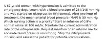 A 67-yr-old woman with hypertension is admitted to the emergency department with a blood pressure of 234/148 mm Hg and was started on nitroprusside (Nitropress). After one hour of treatment, the mean arterial blood pressure (MAP) is 55 mm Hg. Which nursing action is a priority? Start an infusion of 0.9% normal saline at 100 mL/hr. Maintain the current administration rate of the nitroprusside. Request insertion of an arterial line for accurate blood pressure monitoring. Stop the nitroprusside infusion and assess the patient for potential complications.