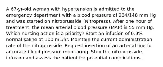 A 67-yr-old woman with hypertension is admitted to the emergency department with a blood pressure of 234/148 mm Hg and was started on nitroprusside (Nitropress). After one hour of treatment, the mean arterial blood pressure (MAP) is 55 mm Hg. Which nursing action is a priority? Start an infusion of 0.9% normal saline at 100 mL/hr. Maintain the current administration rate of the nitroprusside. Request insertion of an arterial line for accurate blood pressure monitoring. Stop the nitroprusside infusion and assess the patient for potential complications.