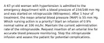 A 67-yr-old woman with hypertension is admitted to the emergency department with a blood pressure of 234/148 mm Hg and was started on nitroprusside (Nitropress). After 1 hour of treatment, the mean arterial blood pressure (MAP) is 55 mm Hg. Which nursing action is a priority? Start an infusion of 0.9% normal saline at 100 mL/hr. Maintain the current administration rate of the nitroprusside. Request insertion of an arterial line for accurate blood pressure monitoring. Stop the nitroprusside infusion and assess the patient for potential complications.