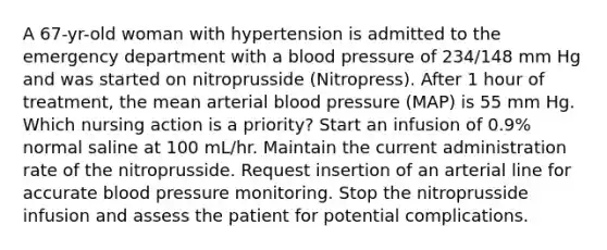 A 67-yr-old woman with hypertension is admitted to the emergency department with a blood pressure of 234/148 mm Hg and was started on nitroprusside (Nitropress). After 1 hour of treatment, the mean arterial blood pressure (MAP) is 55 mm Hg. Which nursing action is a priority? Start an infusion of 0.9% normal saline at 100 mL/hr. Maintain the current administration rate of the nitroprusside. Request insertion of an arterial line for accurate blood pressure monitoring. Stop the nitroprusside infusion and assess the patient for potential complications.