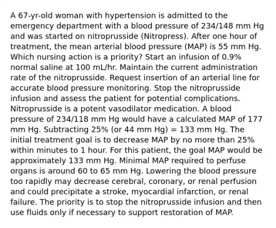 A 67-yr-old woman with hypertension is admitted to the emergency department with a blood pressure of 234/148 mm Hg and was started on nitroprusside (Nitropress). After one hour of treatment, the mean arterial blood pressure (MAP) is 55 mm Hg. Which nursing action is a priority? Start an infusion of 0.9% normal saline at 100 mL/hr. Maintain the current administration rate of the nitroprusside. Request insertion of an arterial line for accurate blood pressure monitoring. Stop the nitroprusside infusion and assess the patient for potential complications. Nitroprusside is a potent vasodilator medication. A blood pressure of 234/118 mm Hg would have a calculated MAP of 177 mm Hg. Subtracting 25% (or 44 mm Hg) = 133 mm Hg. The initial treatment goal is to decrease MAP by no more than 25% within minutes to 1 hour. For this patient, the goal MAP would be approximately 133 mm Hg. Minimal MAP required to perfuse organs is around 60 to 65 mm Hg. Lowering the blood pressure too rapidly may decrease cerebral, coronary, or renal perfusion and could precipitate a stroke, myocardial infarction, or renal failure. The priority is to stop the nitroprusside infusion and then use fluids only if necessary to support restoration of MAP.