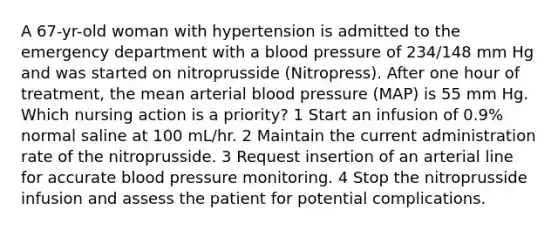 A 67-yr-old woman with hypertension is admitted to the emergency department with a blood pressure of 234/148 mm Hg and was started on nitroprusside (Nitropress). After one hour of treatment, the mean arterial blood pressure (MAP) is 55 mm Hg. Which nursing action is a priority? 1 Start an infusion of 0.9% normal saline at 100 mL/hr. 2 Maintain the current administration rate of the nitroprusside. 3 Request insertion of an arterial line for accurate blood pressure monitoring. 4 Stop the nitroprusside infusion and assess the patient for potential complications.