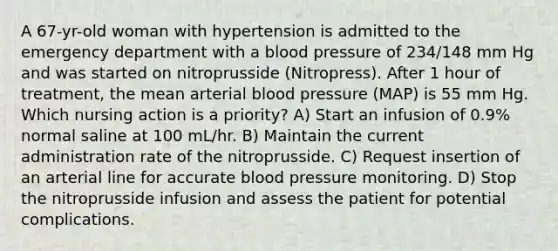 A 67-yr-old woman with hypertension is admitted to the emergency department with a blood pressure of 234/148 mm Hg and was started on nitroprusside (Nitropress). After 1 hour of treatment, the mean arterial blood pressure (MAP) is 55 mm Hg. Which nursing action is a priority? A) Start an infusion of 0.9% normal saline at 100 mL/hr. B) Maintain the current administration rate of the nitroprusside. C) Request insertion of an arterial line for accurate blood pressure monitoring. D) Stop the nitroprusside infusion and assess the patient for potential complications.